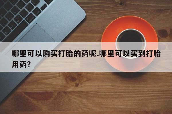 私人买打胎药的方式哪里可以购买打胎的药呢.哪里可以买到打胎用药？