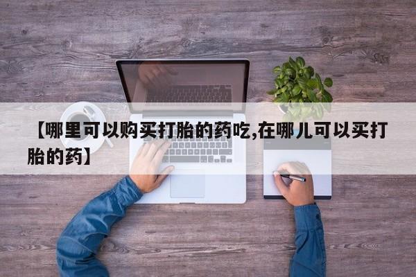 私人买打胎药的方式【哪里可以购买打胎的药吃,在哪儿可以买打胎的药】