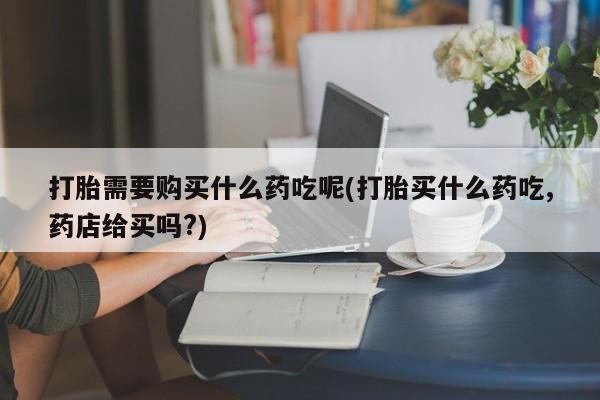 私人买打胎药的方式打胎需要购买什么药吃呢(打胎买什么药吃,药店给买吗?)